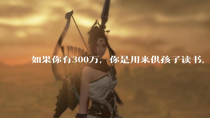 如果你有300万，你是用来供孩子读书，还是留着以后给ta买房或者保底？