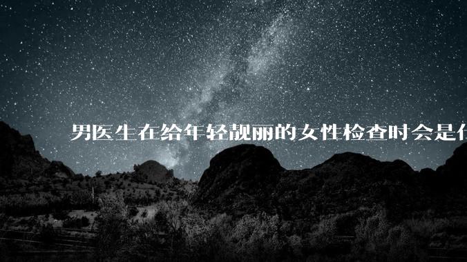男医生在给年轻靓丽的女性检查时会是什么心态？