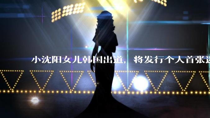 小沈阳女儿韩国出道，将发行个人首张迷你专辑，为什么选择韩国出道？你看好吗？
